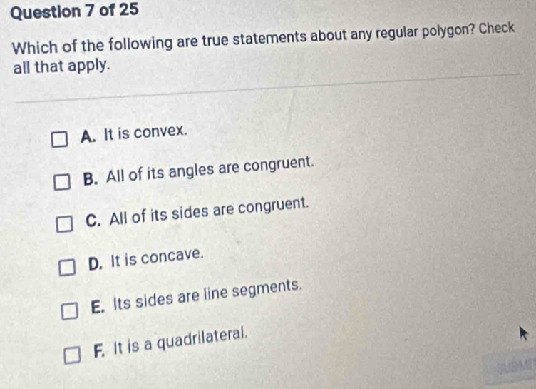 Which of the following are true statements about any regular polygon? Check
all that apply.
A. It is convex.
B. All of its angles are congruent.
C. All of its sides are congruent.
D. It is concave.
E. Its sides are line segments.
F. It is a quadrilateral.