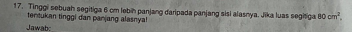 Tinggi sebuah segitiga 6 cm lebih panjang daripada panjang sisi alasnya. Jika luas segitiga 80cm^2, 
tentukan tinggi dan panjang alasnya! 
Jawab: