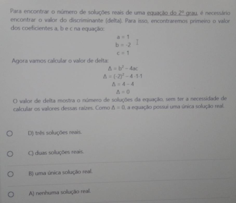 Para encontrar o número de soluções reais de uma equação do 2° an au, é necessário
encontrar o valor do discriminante (delta). Para isso, encontraremos primeiro o valor
dos coeficientes a, b e c na equação:
a=1
b=-2
c=1
Agora vamos calcular o valor de delta:
△ =b^2-4ac
△ =(-2)^2-4· 1· 1
△ =4-4
△ =0
O valor de delta mostra o número de soluções da equação, sem ter a necessidade de
calcular os valores dessas raízes. Como △ =0 , a equação possui uma única solução real.
D) três soluções reais.
C) duas soluções reais.
B) uma única solução real.
A) nenhuma solução real.