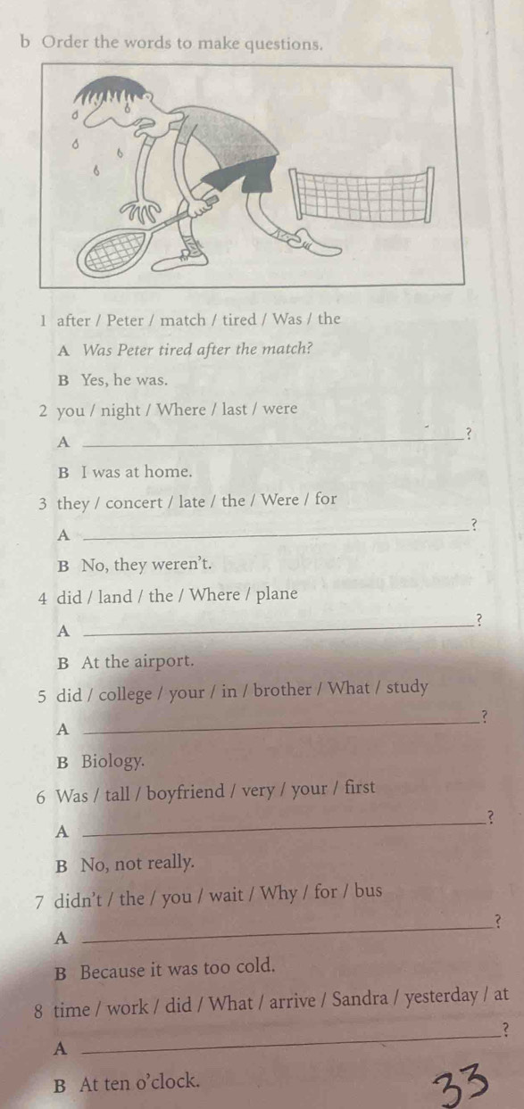 Order the words to make questions.
1 after / Peter / match / tired / Was / the
A Was Peter tired after the match?
B Yes, he was.
2 you / night / Where / last / were
A
_？
B I was at home.
3 they / concert / late / the / Were / for
_?
A
B No, they weren’t.
4 did / land / the / Where / plane
_?
A
B At the airport.
5 did / college / your / in / brother / What / study
_?
A
B Biology.
6 Was / tall / boyfriend / very / your / first
_?
A
B No, not really.
7 didn’t / the / you / wait / Why / for / bus
_?
A
B Because it was too cold.
8 time / work / did / What / arrive / Sandra / yesterday / at
__?
A
B At ten o’clock.