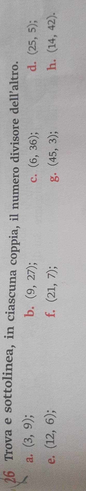 Trova e sottolinea, in ciascuna coppia, il numero divisore dell’altro. 
a. (3,9); b. (9,27); d. (25,5); 
c. (6,36)
e. (12,6); f. (21,7); (45,3); h. (14,42). 
g.