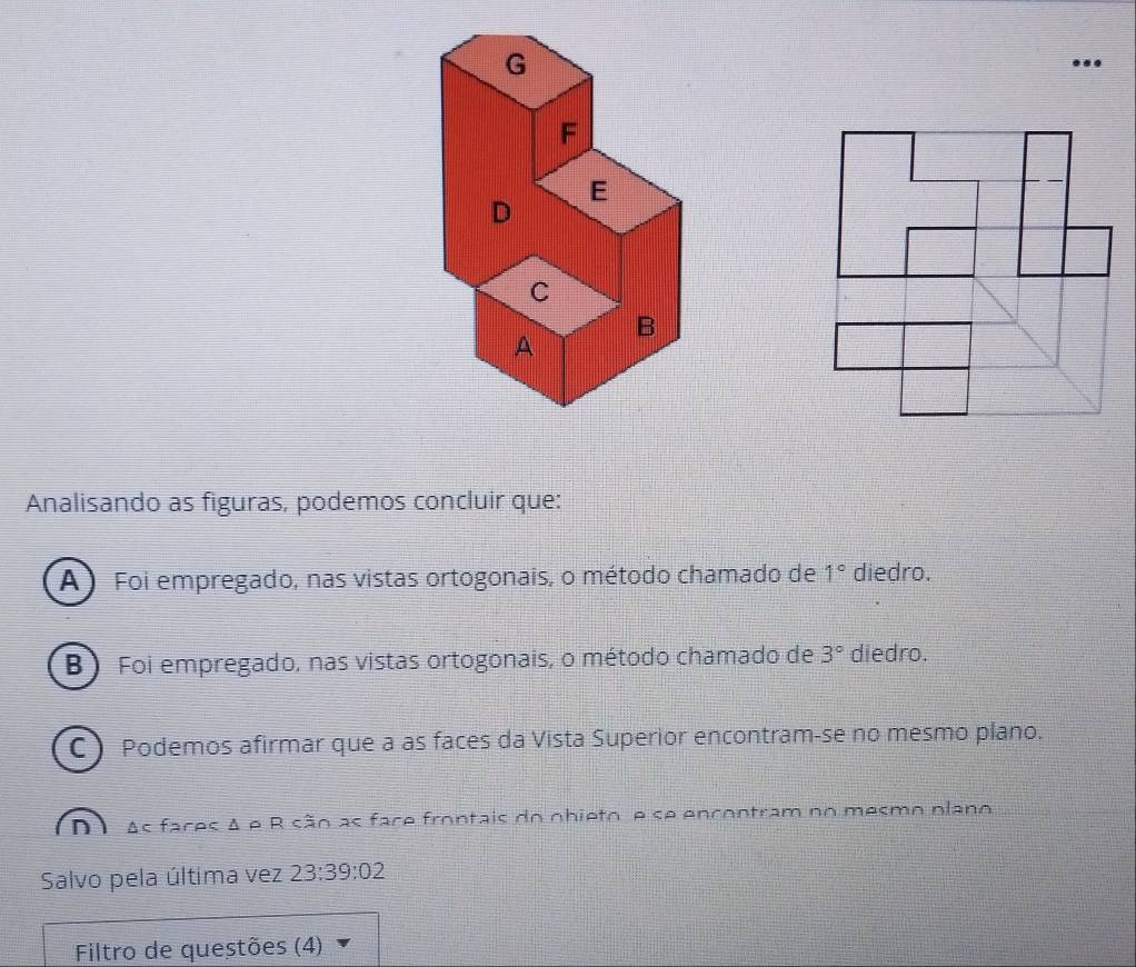 G
F
E
D
C
B
A
Analisando as figuras, podemos concluir que:
A ) Foi empregado, nas vistas ortogonais, o método chamado de 1° diedro.
B ) Foi empregado, nas vistas ortogonais, o método chamado de 3° diedro.
C ) Podemos afirmar que a as faces da Vista Superior encontram-se no mesmo plano.
nì As faces A e R são as face frontais do nhieto e se encontram no mesmo plano
Salvo pela última vez 23:39:02
Filtro de questões (4)