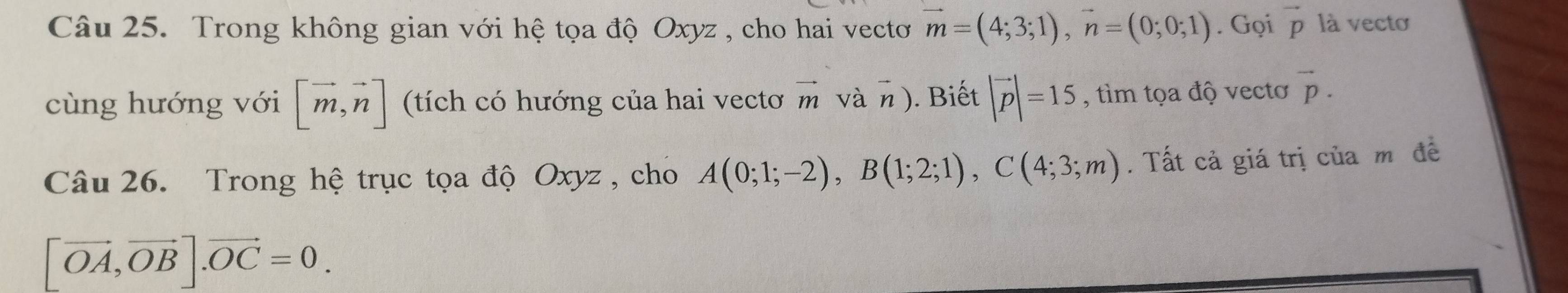 Trong không gian với hệ tọa độ Oxyz , cho hai vectoơ vector m=(4;3;1), vector n=(0;0;1). Gọi vector p là vectơ 
cùng hướng với [vector m,vector n] (tích có hướng của hai vectơ vector m vàη). Biết |vector p|=15 , tìm tọa độ vectơ vector p. 
Câu 26. Trong hệ trục tọa độ Oxyz , cho A(0;1;-2), B(1;2;1), C(4;3;m). Tất cả giá trị của mô đề
[vector OA,vector OB]. vector OC=0.