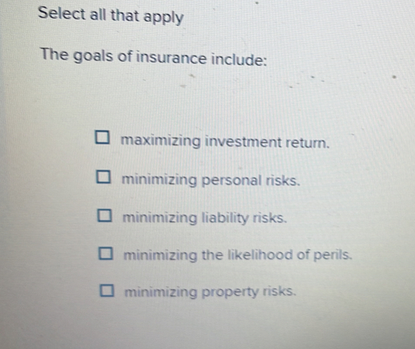 Select all that apply
The goals of insurance include:
maximizing investment return.
minimizing personal risks.
minimizing liability risks.
minimizing the likelihood of perils.
minimizing property risks.