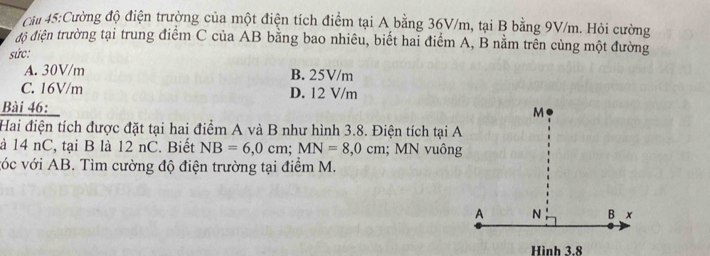 Cầu 45:Cường độ điện trường của một điện tích điểm tại A bằng 36V/m, tại B bằng 9V/m. Hỏi cường
độ điện trường tại trung điểm C của AB bằng bao nhiêu, biết hai điểm A, B nằm trên cùng một đường
sức:
A. 30V/m B. 25V/m
C. 16V/m D. 12 V/m
Bài 46:
Hai điện tích được đặt tại hai điểm A và B như hình 3.8. Điện tích tại A
à 14 nC, tại B là 12 nC. Biết NB=6, 0cm; MN=8, 0cm; MN vuông
vớc với AB. Tìm cường độ điện trường tại điểm M.
Hình 3.8