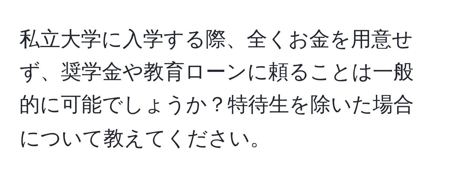 私立大学に入学する際、全くお金を用意せず、奨学金や教育ローンに頼ることは一般的に可能でしょうか？特待生を除いた場合について教えてください。