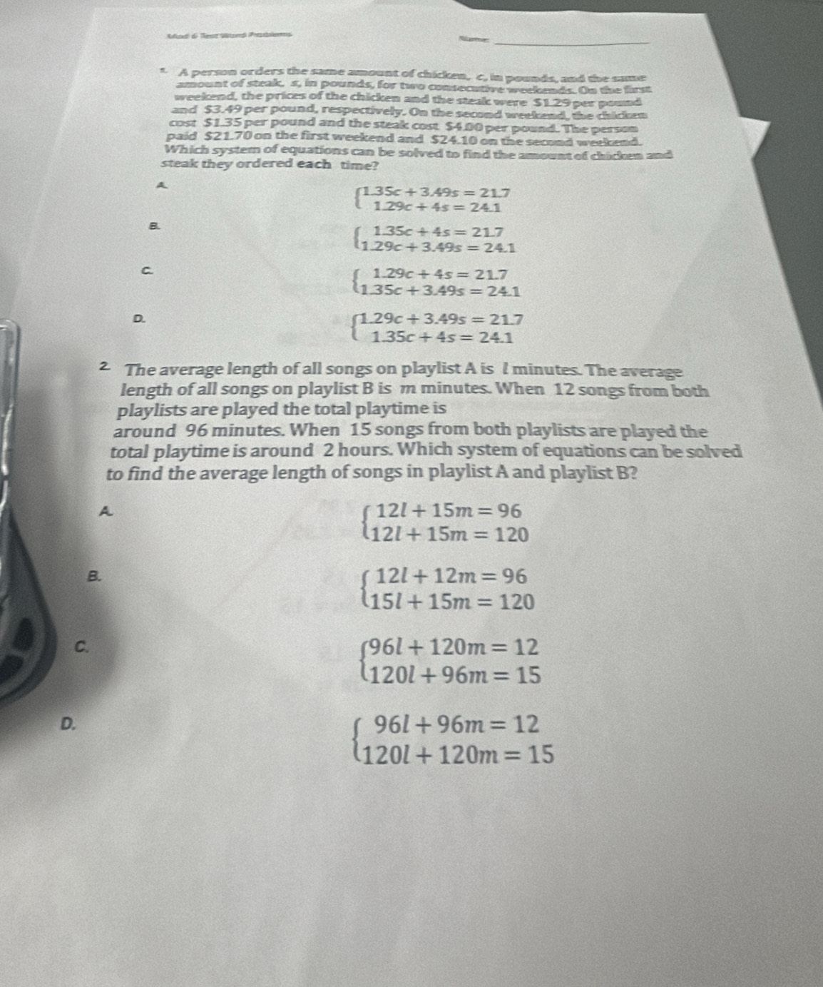 A a d en Wand Priam Récaren
1. A person orders the same amount of chicken, c, in pounds, and the same
amount of steak, s, in pounds, for two consecative weekends. On the first
weekend, the prices of the chicken and the steak were $1.29 per pound
and $3.49 per pound, respectively. On the second weekend, the chicken
cost $1.35 per pound and the steak cost $4.00 per pound. The person
paid $2 1.70 on the first weekend and $24.10 on the second weekend.
Which system of equations can be solved to find the amount of chicken and
steak they ordered each time?
A
beginarrayl 1.35c+3.49s=21.7 1.29c+4s=24.1endarray.
B.
beginarrayl 1.35c+4s=21.7 1.29c+3.49s=24.1endarray.
C.
beginarrayl 1.29c+4s=21.7 1.35c+3.49s=24.1endarray.
D.
beginarrayl 1.29c+3.49s=21.7 1.35c+4s=24.1endarray.
2 The average length of all songs on playlist A is l minutes. The average
length of all songs on playlist B is m minutes. When 12 songs from both
playlists are played the total playtime is
around 96 minutes. When 15 songs from both playlists are played the
total playtime is around 2 hours. Which system of equations can be solved
to find the average length of songs in playlist A and playlist B?
A
beginarrayl 12l+15m=96 12l+15m=120endarray.
B.
beginarrayl 12l+12m=96 15l+15m=120endarray.
C.
beginarrayl 96l+120m=12 120l+96m=15endarray.
D.
beginarrayl 96l+96m=12 120l+120m=15endarray.