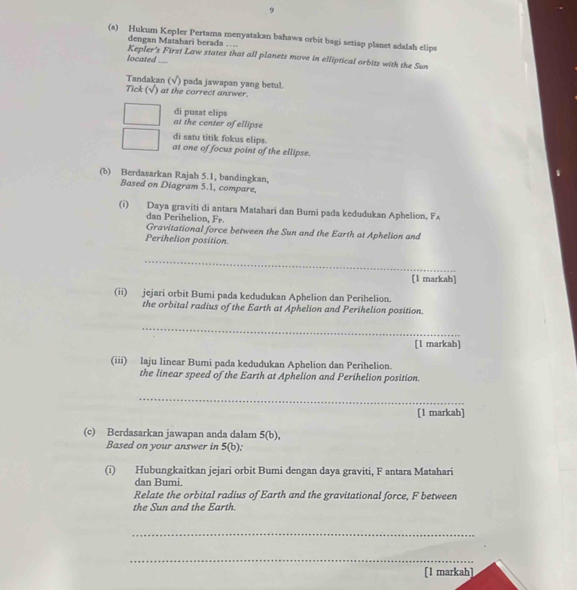 9
(a) Hukum Kepler Pertama menyatakan bahawa orbit bagi setiap planet adalah elips
dengan Matahari berada ….
Kepler's First Law states that all planets move in elliptical orbits with the Sun
located ....
Tandakan (√) pada jawapan yang betul
Tick ( )at the correct answer.
di pusat elips
at the center of ellipse
di satu titik fokus elips.
at one of focus point of the ellipse.
(b) Berdasarkan Rajah 5.1, bandingkan,
Based on Diagram 5.1, compare,
(i) Daya graviti di antara Matahari dan Bumi pada kedudukan Aphelion, F_A
dan Perihelion, F P.
Gravitational force between the Sun and the Earth at Aphelion and
Perihelion position.
_
_
[1 markah]
(ii) jejari orbit Bumi pada kedudukan Aphelion dan Perihelion.
the orbital radius of the Earth at Aphelion and Perihelion position.
_
[1 markah]
(iii) laju linear Bumi pada kedudukan Aphelion dan Perihelion.
the linear speed of the Earth at Aphelion and Perihelion position.
_
[1 markah]
(c) Berdasarkan jawapan anda dalam 5(b), 
Based on your answer in 5(b), 
(i) Hubungkaitkan jejari orbit Bumi dengan daya graviti, F antara Matahari
dan Bumi.
Relate the orbital radius of Earth and the gravitational force, F between
the Sun and the Earth.
_
_
[1 markah]
