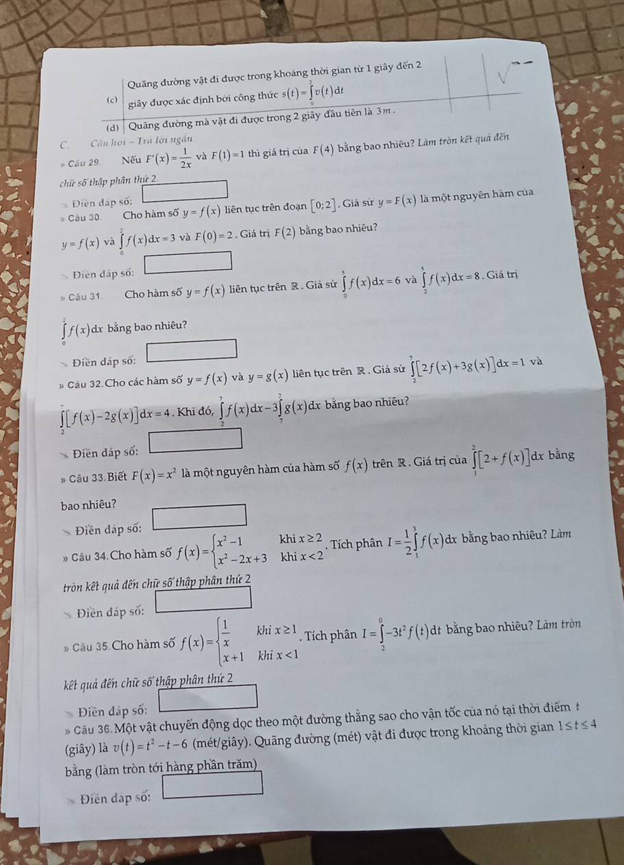 Quãng đường vật đi được trong khoảng thời gian từ 1 giây đến 2
(c)
giây được xác định bởi công thức s(t)=∈tlimits _0^(2v(t)dt
(d)  Quãng đường mà vật đi được trong 2 giây đầu tiên là 3m .
C. Câu hoi - Trã lời ngắn
* Cầu 29. Nếu F'(x)=frac 1)2x và F(1)=1 thì giá trị của F(4) bằng bao nhiêu? Làm tròn kết quả đến
chữ số thập phân thứ 2
Điền đặp số:
# Cầu 30. Cho hàm số y=f(x) liên tục trên đoạn [0;2]. Giả sử y=F(x) là một nguyên hàm của
y=f(x) và ∈tlimits _2^(2f(x)dx=3 và F(0)=2. Giá trị F(2) bằng bao nhiêu?
Điền đáp số:
Câu 31. Cho hàm số y=f(x) liên tục trên R . Giả sử ∈tlimits _0^5f(x)dx=6 và ∈tlimits _2^5f(x)dx=8. Giá trị
f(x) dx bằng bao nhiêu?
□
Điền dáp số:
Câu 32. Cho các hàm số y=f(x) và y=g(x) liên tục trên R. Giả sử ∈tlimits _2^7[2f(x)+3g(x)]dx=1 và
[f(x)-2g(x)]dx=4. Khi đó, ∈tlimits _2^7f(x)dx-3∈tlimits _7^7g(x)dx bằng bao nhiêu?
Điền đáp số:
Câu 33. Biết F(x)=x^2) là một nguyên hàm của hàm số f(x) trên R. Giá trị của ∈tlimits _1^(2[2+f(x)]dx bằng
bao nhiêu?
Điền đáp số:
. Tích phân
Câu 34. Cho hàm số f(x)=beginarray)l x^2-1 x^2-2x+3endarray. khi x≥ 2 I= 1/2 ∈tlimits _1^(3f(x) dx bằng bao nhiêu? Làm
khi x<2</tex>
tròn kết quả đến chữ số thập phân thứ 2
Điền đáp số:
Câu 35 Cho hàm số f(x)=beginarray)l  1/x khix≥ 1 x+1khix<1endarray.. Tích phân I=∈tlimits _2^(0-3t^2)f(t)· dt bằng bao nhiêu? Làm tròn
kết quả đến chữ số thập phân thứ 2
Điền đáp số:
Câu 36. Một vật chuyển động dọc theo một đường thắng sao cho vận tốc của nó tại thời điểm t
(giây) là v(t)=t^2-t-6 (mét/giây). Quãng đường (mét) vật đi được trong khoảng thời gian 1≤ t≤ 4
bằng (làm tròn tới hàng phần trăm)
Điến đập số:
