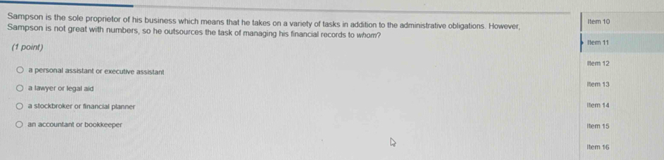 Sampson is the sole proprietor of his business which means that he takes on a variety of tasks in addition to the administrative obligations. However Item 10
Sampson is not great with numbers, so he outsources the task of managing his financial records to whom?
(1 point) Item 11
Item 12
a personal assistant or executive assistant
a lawyer or legal aid Item 13
a stockbroker or financial planner Item 14
an accountant or bookkeeper Item 15
Item 16