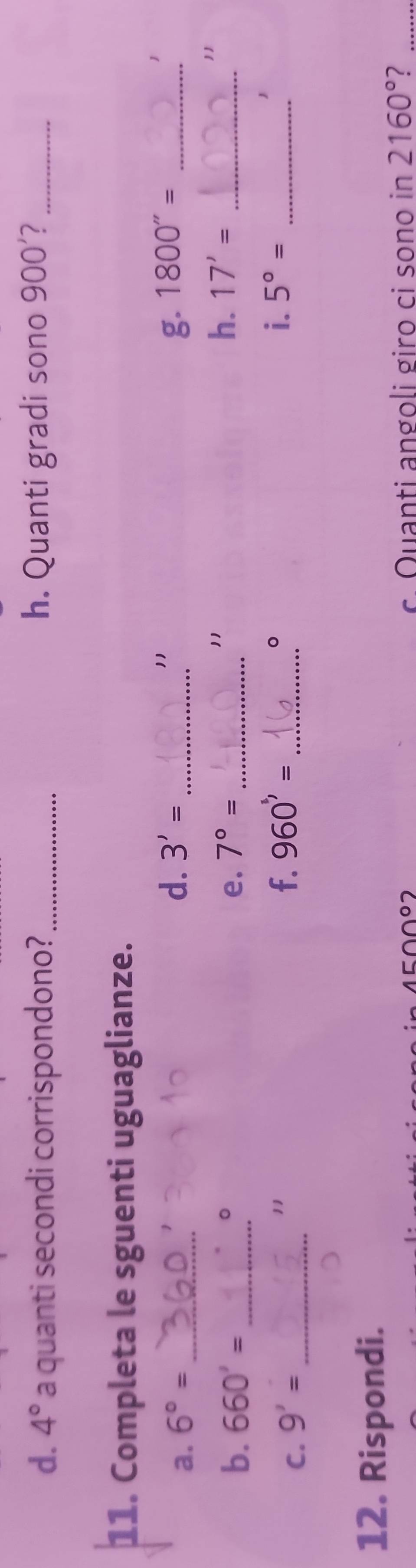 4° a quanti secondi corrispondono?_ h. Quanti gradi sono 900'?_ 
11. Completa le sguenti uguaglianze. 
d. 3'=
11 
a. 6°= __g. 1800''= _ 
1 
。 
b. 660'= _e. 7°= _ 
11 
h. 17'= _ 
C. 9'= _ 
11 
。 
f. 960'= _i. 5°= _ 
12. Rispondi. 
c Quanti angoli giro ci sono in 2160° ?_