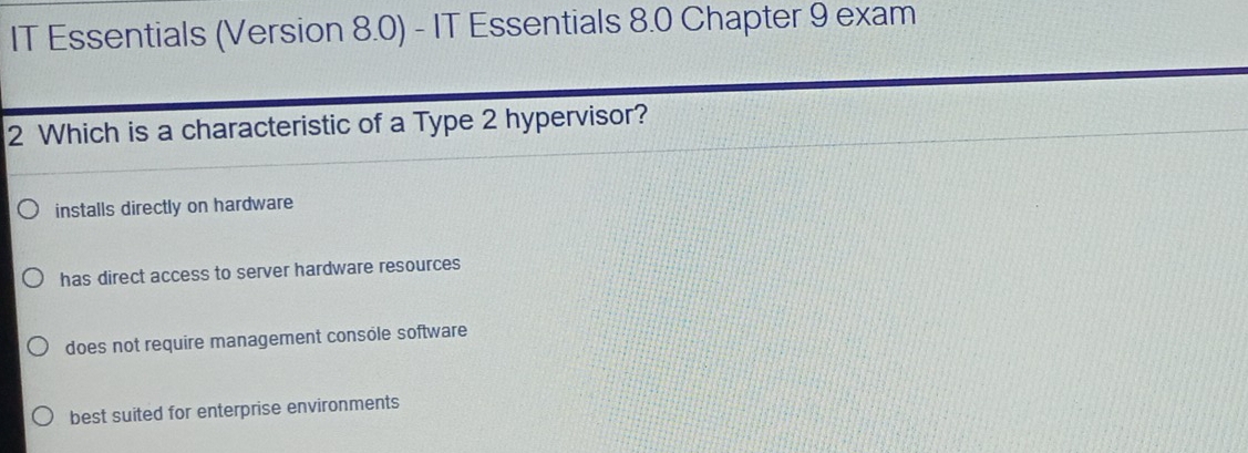 IT Essentials (Version 8.0) - IT Essentials 8.0 Chapter 9 exam
2 Which is a characteristic of a Type 2 hypervisor?
installs directly on hardware
has direct access to server hardware resources
does not require management console software
best suited for enterprise environments