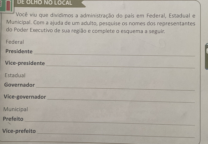 DE OLHO NO LOCAL 
Você viu que dividimos a administração do país em Federal, Estadual e 
Municipal. Com a ajuda de um adulto, pesquise os nomes dos representantes 
do Poder Executivo de sua região e complete o esquema a seguir. 
Federal 
_ 
Presidente 
_ 
Vice-presidente 
Estadual 
_ 
Governador 
_ 
Vice-governador 
Municipal 
_ 
Prefeito 
_ 
Vice-prefeito 
_ 
_