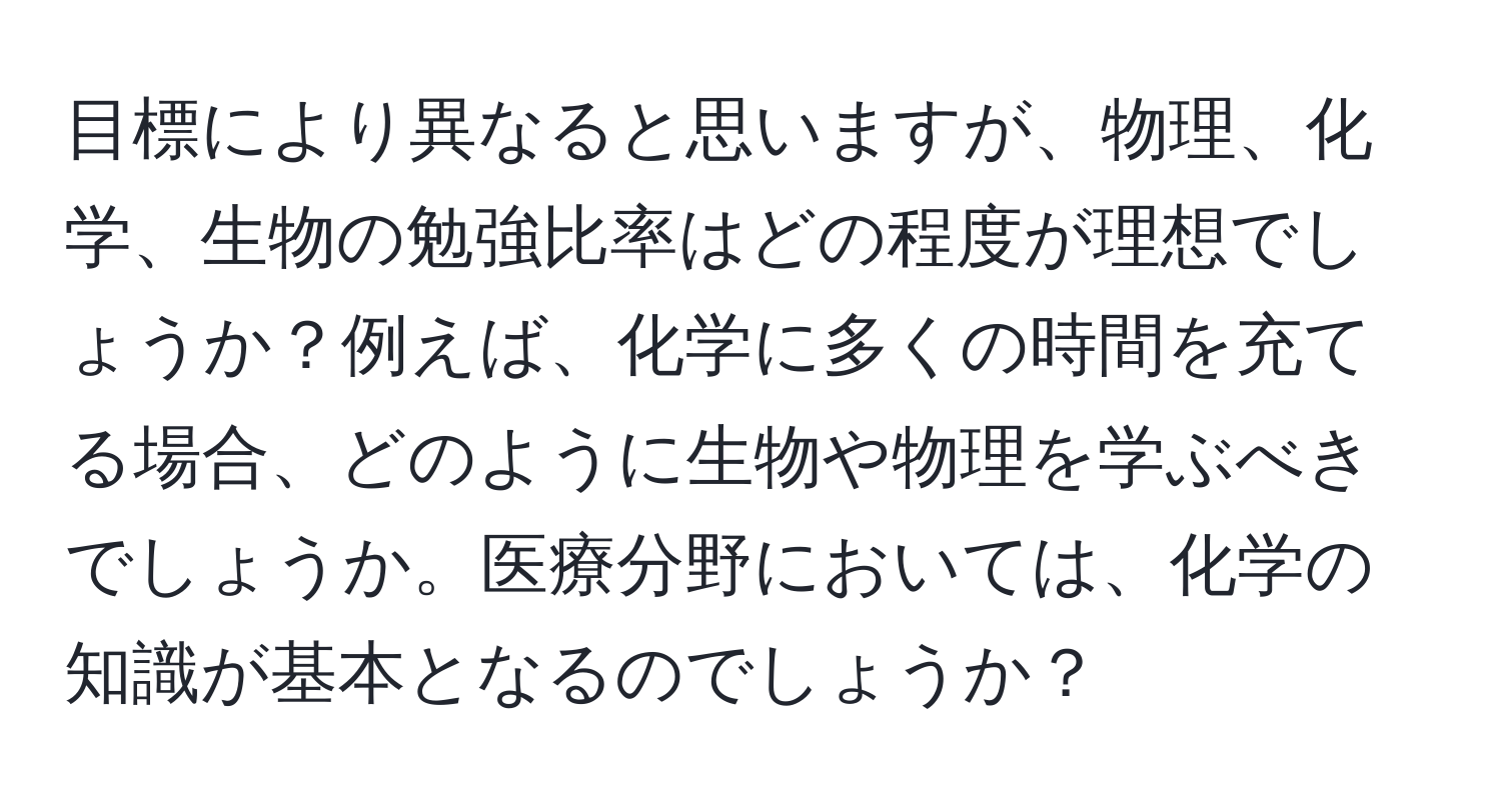 目標により異なると思いますが、物理、化学、生物の勉強比率はどの程度が理想でしょうか？例えば、化学に多くの時間を充てる場合、どのように生物や物理を学ぶべきでしょうか。医療分野においては、化学の知識が基本となるのでしょうか？