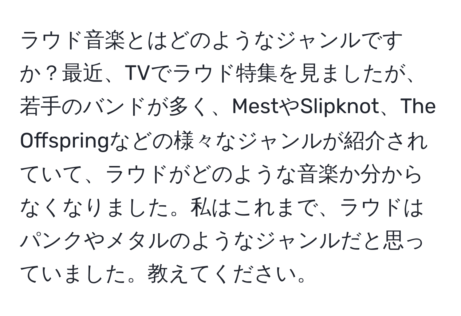 ラウド音楽とはどのようなジャンルですか？最近、TVでラウド特集を見ましたが、若手のバンドが多く、MestやSlipknot、The Offspringなどの様々なジャンルが紹介されていて、ラウドがどのような音楽か分からなくなりました。私はこれまで、ラウドはパンクやメタルのようなジャンルだと思っていました。教えてください。