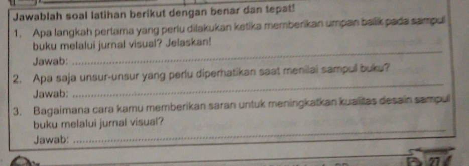 Jawablah soal latihan berikut dengan benar dan tepat! 
1. Apa langkah pertama yang perlu dilakukan ketika memberikan umpan balik pada sampuli 
_ 
buku melalui jurnal visual? Jelaskan! 
Jawab: 
2. Apa saja unsur-unsur yang perlu diperhatikan saat menilai sampull buku? 
Jawab: 
_ 
3. Bagaimana cara kamu memberikan saran untuk meningkatkan kualitas desain sampul 
_ 
buku melalui jurnal visual? 
Jawab: