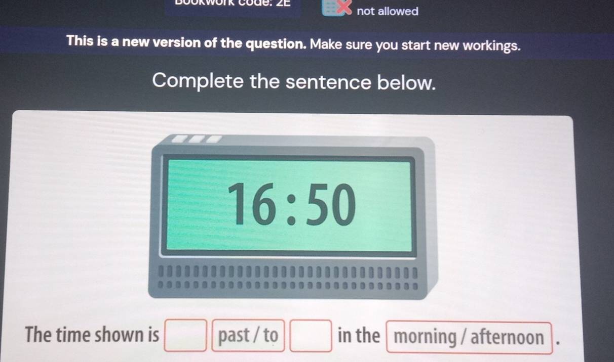 Bookwork code: 2E 
not allowed 
This is a new version of the question. Make sure you start new workings. 
Complete the sentence below.
16:50
□ 
The time shown is □ past / to _circ  □  in the morning / afternoon