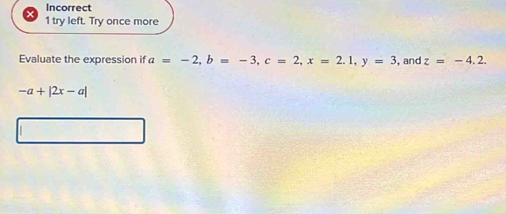 Incorrect 
1 try left. Try once more 
Evaluate the expression if a=-2, b=-3, c=2, x=2.1, y=3 ,and z=-4.2.
-a+|2x-a|