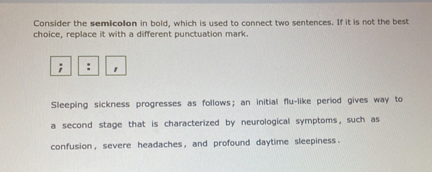 Consider the semicolon in bold, which is used to connect two sentences. If it is not the best 
choice, replace it with a different punctuation mark. 
Sleeping sickness progresses as follows; an initial flu-like period gives way to 
a second stage that is characterized by neurological symptoms, such as 
confusion , severe headaches , and profound daytime sleepiness .