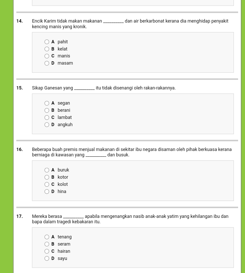 Encik Karim tidak makan makanan _dan air berkarbonat kerana dia menghidap penyakit
kencing manis yang kronik.
A pahit
B kelat
C manis
D masam
15. Sikap Ganesan yang _itu tidak disenangi oleh rakan-rakannya.
A segan
B berani
C lambat
D angkuh
16. Beberapa buah premis menjual makanan di sekitar ibu negara disaman oleh pihak berkuasa kerana
berniaga di kawasan yang _dan busuk.
A buruk
B kotor
C kolot
D hina
17. Mereka berasa _apabila mengenangkan nasib anak-anak yatim yang kehilangan ibu dan
bapa dalam tragedi kebakaran itu.
A tenang
B seram
C hairan
D sayu