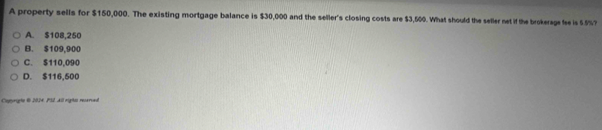 A property sells for $150,000. The existing mortgage balance is $30,000 and the seller's closing costs are $3,500. What should the seller net if the brokerage fee is 55%?
A. $108,250
B. $109,900
C. $110,090
D. $116,500
Capyright @ 2024. PSI. All rights reserved