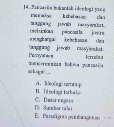 Pancasila bukanlah ideologi yang
memaksa kebebasan dan
tanggung jawab masyarakat,
melainkan pancasila justru
menghargai kebebasan dan
tanggung jawab masyarakat.
Pernyataan tersebut
mencerminkan bahwa pancasila
sebagai ...
A. Idcologi tertutup
B. Idcologi terbuka
C. Dasar negara
D. Sumber nilai
E. Paradigma pembangunan