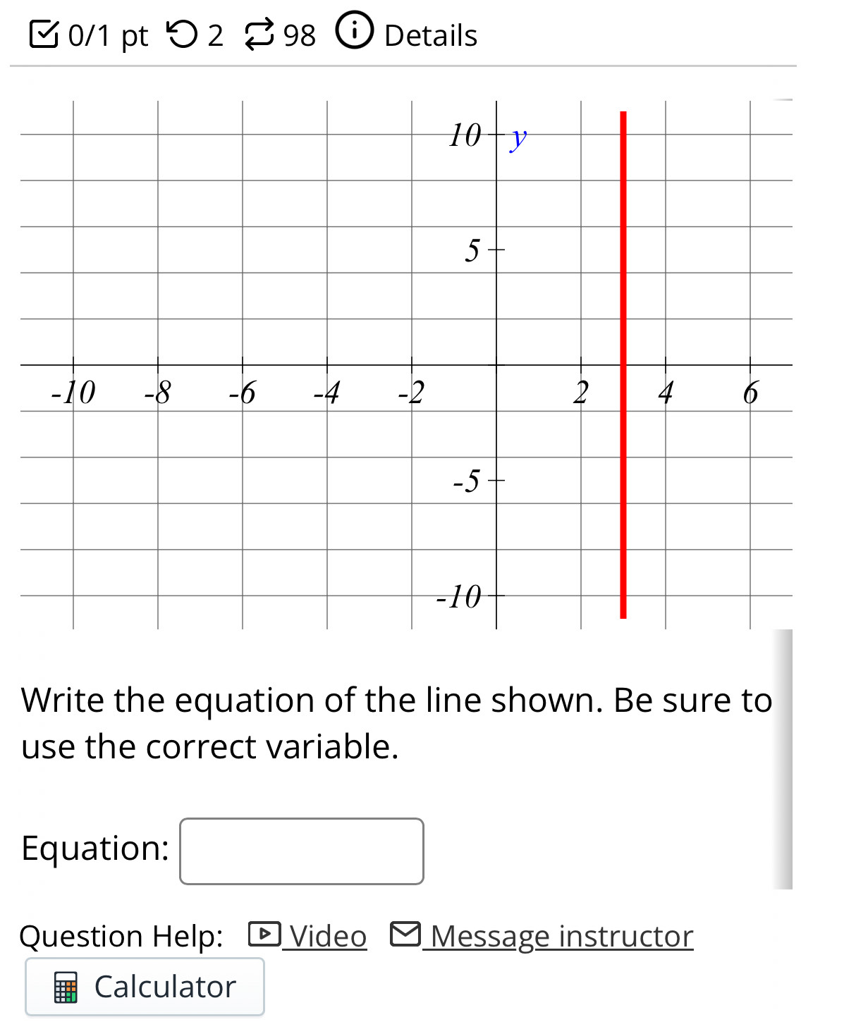 つ2 98 Details 
Write the equation of the line shown. Be sure to 
use the correct variable. 
Equation: 
Question Help: Video Message instructor 
Calculator