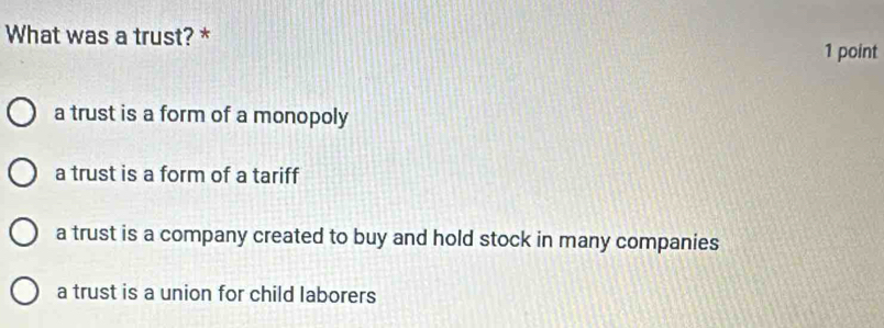 What was a trust? *
1 point
a trust is a form of a monopoly
a trust is a form of a tariff
a trust is a company created to buy and hold stock in many companies
a trust is a union for child laborers