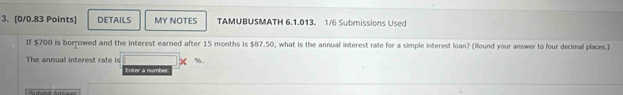 DETAILS MY NOTES TAMUBUSMATH 6.1.013. 1/6 Submissions Used 
If $700 is borowed and the interest earned after 15 months is $87.50, what is the annual interest rate for a simple interest loan? (Round your answer to four decimal places.) 
The annual interest rate is %. 
Enter a number, 
Suhmit Answar