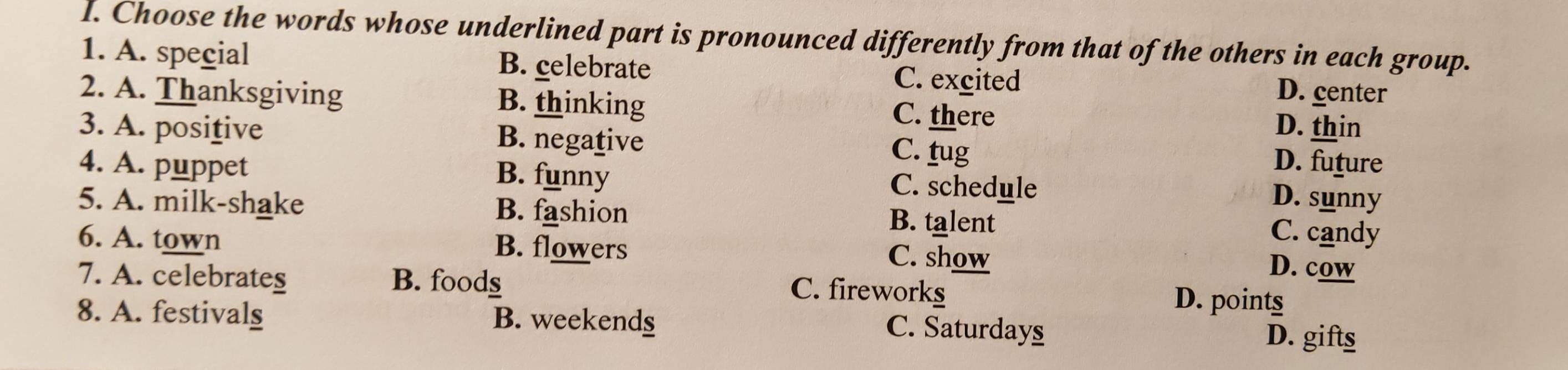 Choose the words whose underlined part is pronounced differently from that of the others in each group.
1. A. special B. celebrate C. excited D. center
2. A. Thanksgiving B. thinking C. there D. thin
3. A. positive B. negative C. tug
D. future
4. A. puppet B. funny C. schedule
D. sunny
5. A. milk-shake B. fashion B. talent C. candy
6. A. town B. flowers C. show
D. cow
7. A. celebrates B. foods D. points
C. fireworks
8. A. festivals B. weekends
C. Saturdays D. gifts