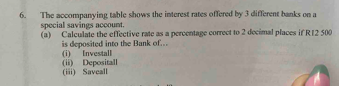 The accompanying table shows the interest rates offered by 3 different banks on a 
special savings account. 
(a) Calculate the effective rate as a percentage correct to 2 decimal places if R12 500
is deposited into the Bank of. 
(i) Investall 
(ii) Depositall 
(iii) Saveall