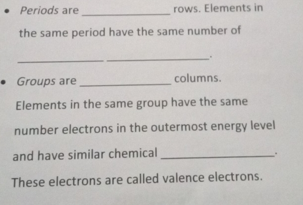 Periods are _rows. Elements in 
the same period have the same number of 
_ 
_. 
Groups are _columns. 
Elements in the same group have the same 
number electrons in the outermost energy level 
and have similar chemical_ 
. 
These electrons are called valence electrons.