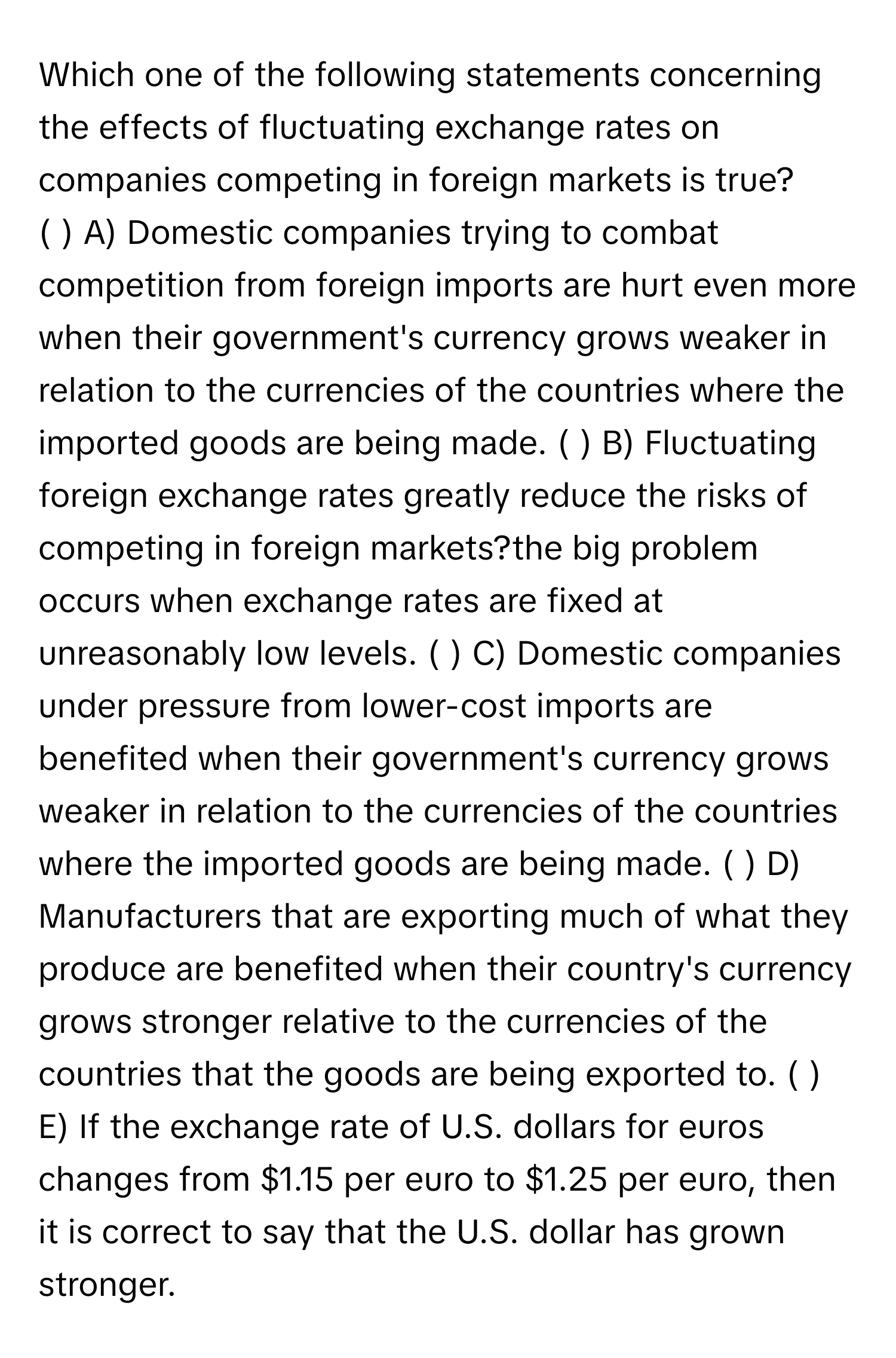 Which one of the following statements concerning the effects of fluctuating exchange rates on companies competing in foreign markets is true?

( ) A) Domestic companies trying to combat competition from foreign imports are hurt even more when their government's currency grows weaker in relation to the currencies of the countries where the imported goods are being made. ( ) B) Fluctuating foreign exchange rates greatly reduce the risks of competing in foreign markets?the big problem occurs when exchange rates are fixed at unreasonably low levels. ( ) C) Domestic companies under pressure from lower-cost imports are benefited when their government's currency grows weaker in relation to the currencies of the countries where the imported goods are being made. ( ) D) Manufacturers that are exporting much of what they produce are benefited when their country's currency grows stronger relative to the currencies of the countries that the goods are being exported to. ( ) E) If the exchange rate of U.S. dollars for euros changes from $1.15 per euro to $1.25 per euro, then it is correct to say that the U.S. dollar has grown stronger.