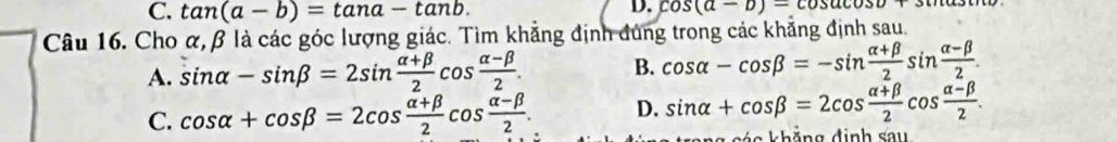 C. tan (a-b)=tan a-tan b. 
D. cos (a-b)=cos acos b+3
Câu 16. Cho α, β là các góc lượng giác. Tìm khẳng định đúng trong các khẳng định sau.
A. sin alpha -sin beta =2sin  (alpha +beta )/2 cos  (alpha -beta )/2 . B. cos alpha -cos beta =-sin  (alpha +beta )/2 sin  (alpha -beta )/2 .
C. cos alpha +cos beta =2cos  (alpha +beta )/2 cos  (alpha -beta )/2 . D. sin alpha +cos beta =2cos  (alpha +beta )/2 cos  (alpha -beta )/2 .