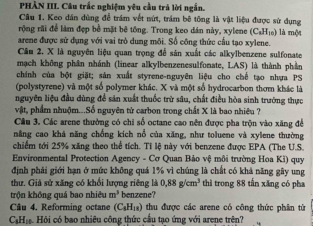 PHÀN III. Câu trắc nghiệm yêu cầu trả lời ngắn.
Câu 1. Keo đán dùng để trám vết nứt, trám bê tông là vật liệu được sử dụng
rộng rãi để làm đẹp bề mặt bê tông. Trong keo dán này, xylene (C_8H_10) là một
arene được sử dụng với vai trò dung môi. Số công thức cấu tạo xylene.
Câu 2. X là nguyên liệu quan trọng để sản xuất các alkylbenzene sulfonate
mạch không phân nhánh (linear alkylbenzenesulfonate, LAS) là thành phần
chính của bột giặt; sản xuất styrene-nguyên liệu cho chế tạo nhựa PS
(polystyrene) và một số polymer khác. X và một số hydrocarbon thơm khác là
nguyên liệu đầu dùng để sản xuất thuốc trừ sâu, chất điều hòa sinh trưởng thực
vật, phẩm nhuộm...Số nguyên tử carbon trong chất X là bao nhiêu ?
Câu 3. Các arene thường có chỉ số octane cao nên được pha trộn vào xăng để
nâng cao khả năng chống kích nổ của xăng, như toluene và xylene thường
chiếm tới 25% xăng theo thể tích. Tỉ lệ này với benzene được EPA (The U.S.
Environmental Protection Agency - Cơ Quan Bảo vệ môi trường Hoa Kì) quy
định phải giới hạn ở mức không quá 1% vì chúng là chất có khả năng gây ung
thư. Giả sử xăng có khối lượng riêng là 0,88g/cm^3 thì trong 88 tấn xăng có pha
trộn không quá bao nhiêu m^3 benzene?
Câu 4. Reforming octane (C_8H_18) thu được các arene có công thức phân tử
C_8H_10. Hỏi có bao nhiêu công thức cầu tạo ứng với arene trên?