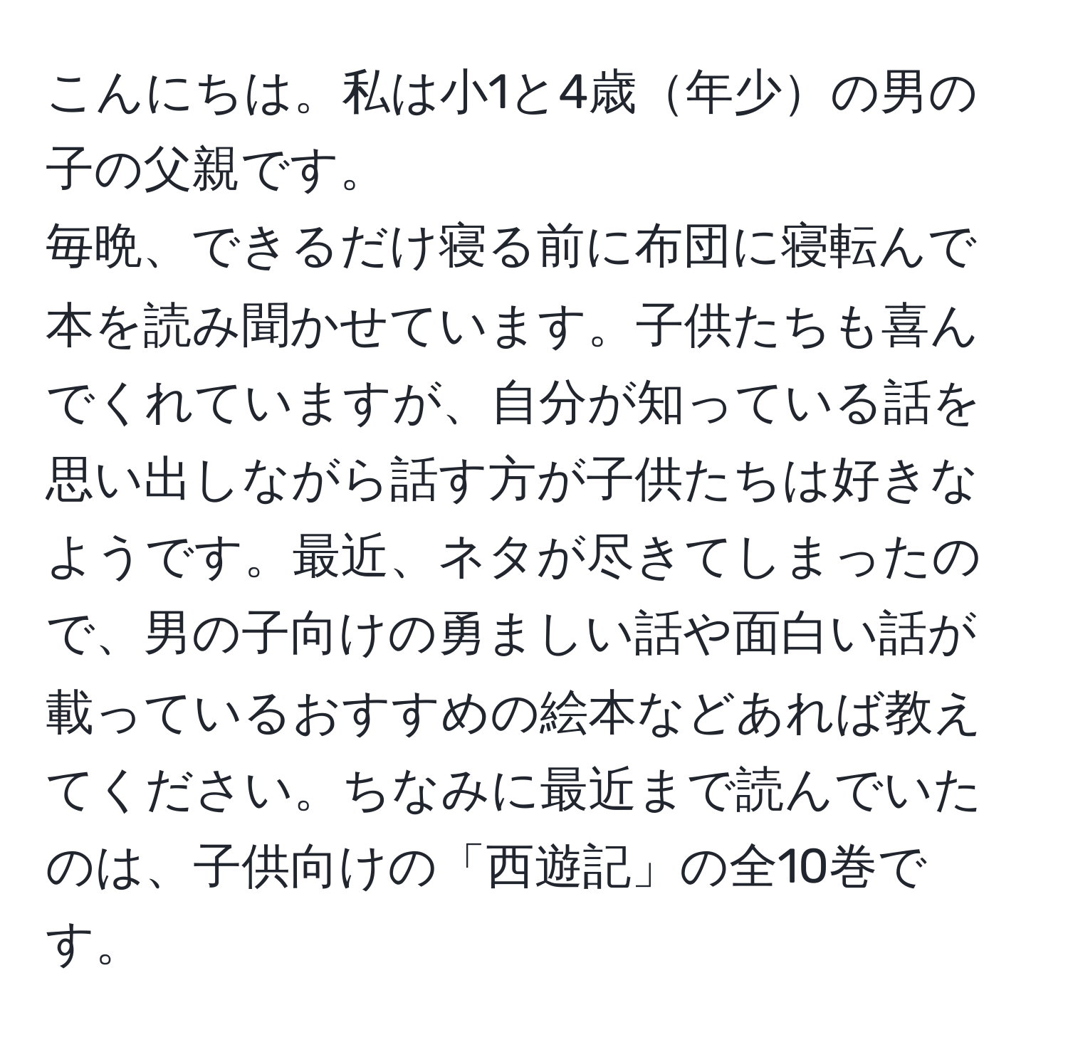 こんにちは。私は小1と4歳年少の男の子の父親です。  
毎晩、できるだけ寝る前に布団に寝転んで本を読み聞かせています。子供たちも喜んでくれていますが、自分が知っている話を思い出しながら話す方が子供たちは好きなようです。最近、ネタが尽きてしまったので、男の子向けの勇ましい話や面白い話が載っているおすすめの絵本などあれば教えてください。ちなみに最近まで読んでいたのは、子供向けの「西遊記」の全10巻です。