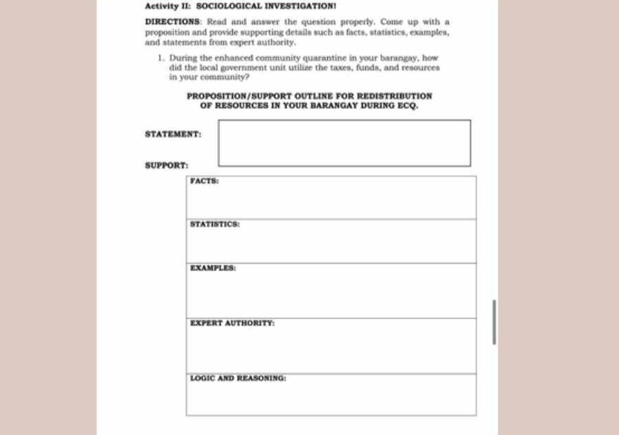 Activity II: SOCIOLOGICAL INVESTIGATION! 
DIRECTIONS: Read and answer the question properly. Come up with a 
proposition and provide supporting details such as facts, statistics, examples, 
and statements from expert authority. 
1. During the enhanced community quarantine in your barangay, how 
did the local government unit utilize the taxes, funds, and resources 
in your community? 
PROPOSITION/SUPPORT OUTLINE FOR REDISTRIBUTION 
OF RESOURCES IN YOUR BARANGAY DURING ECQ. 
STATEMENT: 
SUPPORT: