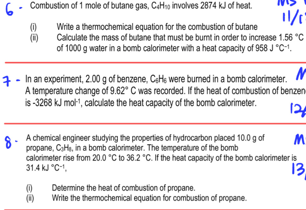 Combustion of 1 mole of butane gas, C_4H_10 involves 2874 kJ of heat. 
(i) Write a thermochemical equation for the combustion of butane 
(ii) Calculate the mass of butane that must be burnt in order to increase 1.56°C
of 1000 g water in a bomb calorimeter with a heat capacity of 958J°C^(-1). 
In an experiment, 2.00 g of benzene, C_6H_6 were burned in a bomb calorimeter. N 
A temperature change of 9.62°C was recorded. If the heat of combustion of benzen 
is -3268kJmol^(-1) , calculate the heat capacity of the bomb calorimeter. 
A chemical engineer studying the properties of hydrocarbon placed 10.0 g of M 
propane, C_3H_8 , in a bomb calorimeter. The temperature of the bomb 
calorimeter rise from 20.0°C to 36.2°C. If the heat capacity of the bomb calorimeter is
31.4kJ°C^(-1), 
(i) Determine the heat of combustion of propane. 
(ii) Write the thermochemical equation for combustion of propane.