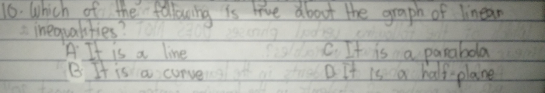 Which of the following is live about the graph of linean
inequalities?
A It is a line C. It is a parabola
B. It is a curve D. It is a half-plane