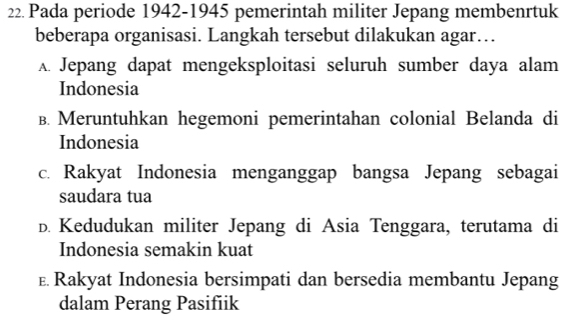 Pada periode 1942-1945 pemerintah militer Jepang membenrtuk
beberapa organisasi. Langkah tersebut dilakukan agar…
A. Jepang dapat mengeksploitasi seluruh sumber daya alam
Indonesia
B. Meruntuhkan hegemoni pemerintahan colonial Belanda di
Indonesia
c. Rakyat Indonesia menganggap bangsa Jepang sebagai
saudara tua
D. Kedudukan militer Jepang di Asia Tenggara, terutama di
Indonesia semakin kuat
£ Rakyat Indonesia bersimpati dan bersedia membantu Jepang
dalam Perang Pasifiik