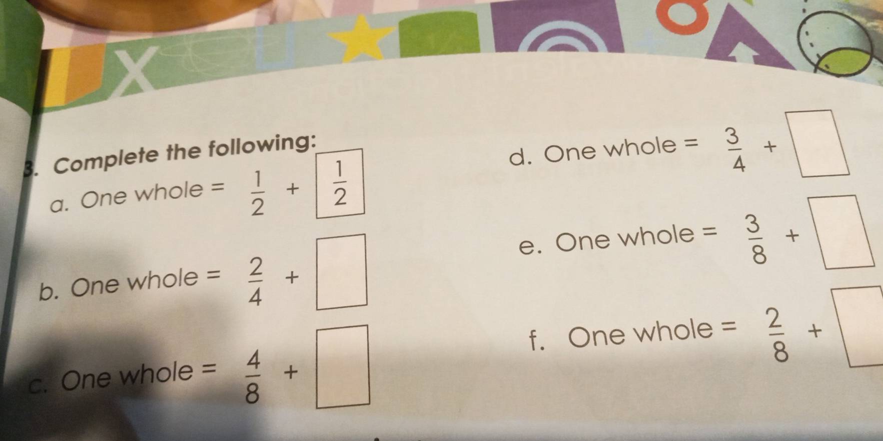 X
d. One whole = 3/4 +□
B. Complete the following: 
a. One whole = 1/2 +| 1/2 
b. One whole = 2/4 +□
e. One whole = 3/8 +□
c. One whole = 4/8 +□
f. One whole =  2/8 +□