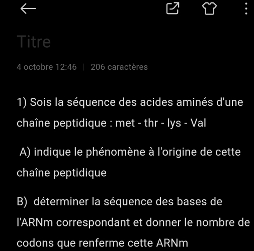 Titre 
4 octobre 12:46 206 caractères 
1) Sois la séquence des acides aminés d'une 
chaîne peptidique : met - thr - lys - Val 
A) indique le phénomène à l'origine de cette 
chaîne peptidique 
B) déterminer la séquence des bases de 
I'ARNm correspondant et donner le nombre de 
codons que renferme cette ARNm