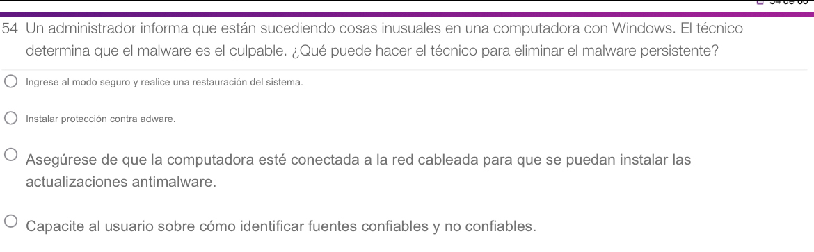 Un administrador informa que están sucediendo cosas inusuales en una computadora con Windows. El técnico 
determina que el malware es el culpable. ¿Qué puede hacer el técnico para eliminar el malware persistente? 
Ingrese al modo seguro y realice una restauración del sistema. 
Instalar protección contra adware. 
Asegúrese de que la computadora esté conectada a la red cableada para que se puedan instalar las 
actualizaciones antimalware. 
Capacite al usuario sobre cómo identificar fuentes confiables y no confiables.