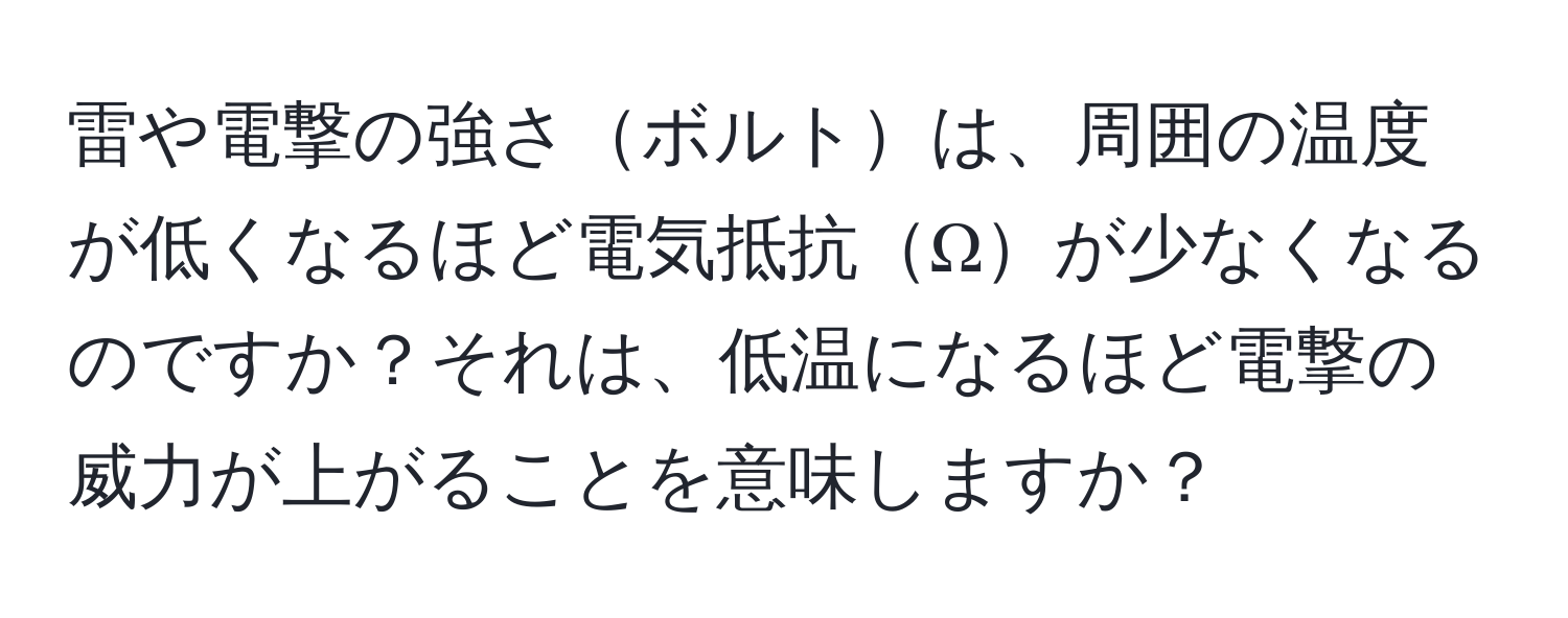 雷や電撃の強さボルトは、周囲の温度が低くなるほど電気抵抗Ωが少なくなるのですか？それは、低温になるほど電撃の威力が上がることを意味しますか？