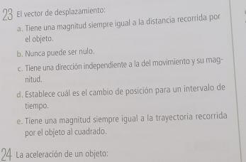 El vector de desplazamiento:
a. Tiene una magnitud siempre igual a la distancia recorrida por
el objeto.
b. Nunca puede ser nulo.
c. Tiene una dirección independiente a la del movimiento y su mag-
nitud.
d. Establece cuál es el cambio de posición para un intervalo de
tiempo.
e. Tiene una magnitud siempre igual a la trayectoria recorrida
por el objeto al cuadrado.
La aceleración de un objeto: