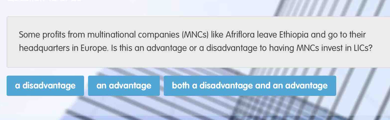 Some profits from multinational companies (MNCs) like Afriflora leave Ethiopia and go to their
headquarters in Europe. Is this an advantage or a disadvantage to having MNCs invest in LICs?
a disadvantage an advantage both a disadvantage and an advantage