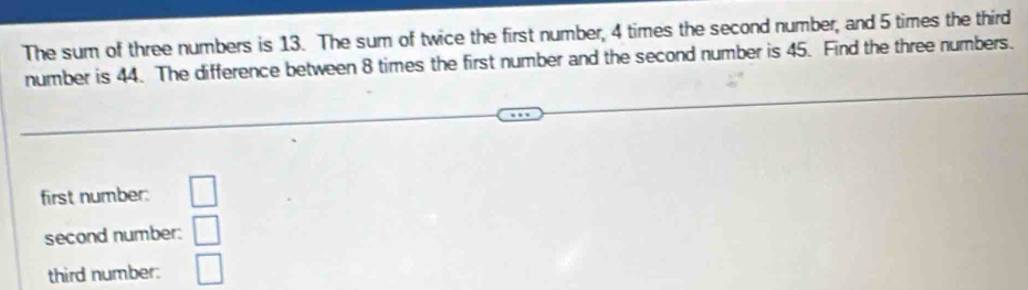 The sum of three numbers is 13. The sum of twice the first number, 4 times the second number, and 5 times the third 
number is 44. The difference between 8 times the first number and the second number is 45. Find the three numbers. 
first number: □ 
second number: □ 
third number: □