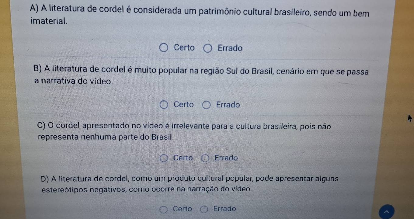 A) A literatura de cordel é considerada um patrimônio cultural brasileiro, sendo um bem
imaterial.
Certo Errado
B) A literatura de cordel é muito popular na região Sul do Brasil, cenário em que se passa
a narrativa do vídeo.
Certo Errado
C) O cordel apresentado no vídeo é irrelevante para a cultura brasileira, pois não
representa nenhuma parte do Brasil.
Certo Errado
D) A literatura de cordel, como um produto cultural popular, pode apresentar alguns
estereótipos negativos, como ocorre na narração do vídeo.
Certo Errado