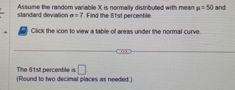 Assume the random variable X is normally distributed with mean mu =50 and 
standard deviation sigma =7. Find the 81st percentile. 
Click the icon to view a table of areas under the normal curve. 
The 81st percentile is □. 
(Round to two decimal places as needed.)