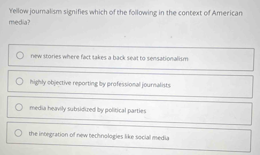 Yellow journalism signifies which of the following in the context of American
media?
new stories where fact takes a back seat to sensationalism
highly objective reporting by professional journalists
media heavily subsidized by political parties
the integration of new technologies like social media